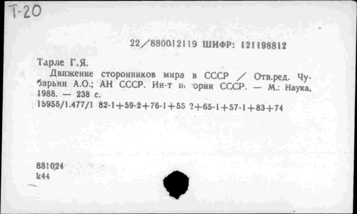 ﻿Т-20
22/880812119 ШИФР: 121198812
Тарле Г.Я.
Движение сторонников мира в СССР / Отв.ред. Чу-?988 ЯИ * ° : АН СССР’ ИН Т °РИИ СССР- ~ Наука, 18955/1.477/1 82-1+59-24-76-14-55 2+65-1+57-1+83+74
881024 к44